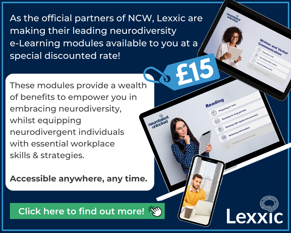 As the official partners of NCW, Lexxic  are making their leading neurodiversity  e-Learning modules available to you at a special discounted rate!  These modules provide a wealth of benefits to empower you in embracing neurodiversity, whilst equipping neurodivergent individuals with essential workplace skills & strategies.   Accessible anywhere, any time. Click here to find out more!